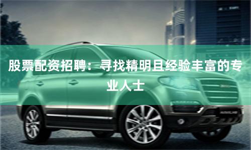 股票配资招聘：寻找精明且经验丰富的专业人士
