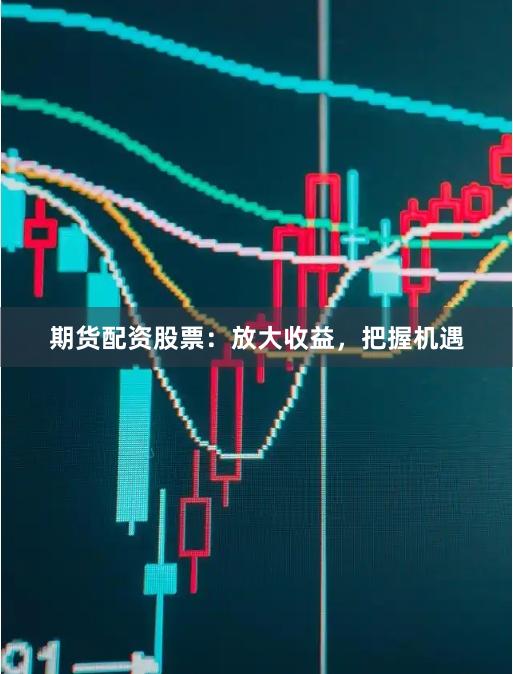 期货配资股票：放大收益，把握机遇