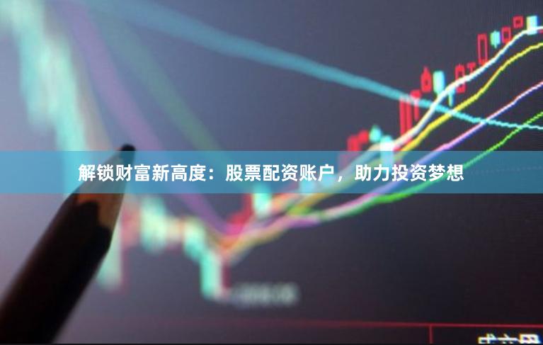 解锁财富新高度：股票配资账户，助力投资梦想