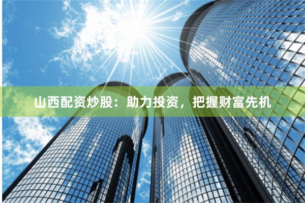 山西配资炒股：助力投资，把握财富先机