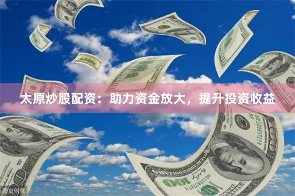太原炒股配资：助力资金放大，提升投资收益