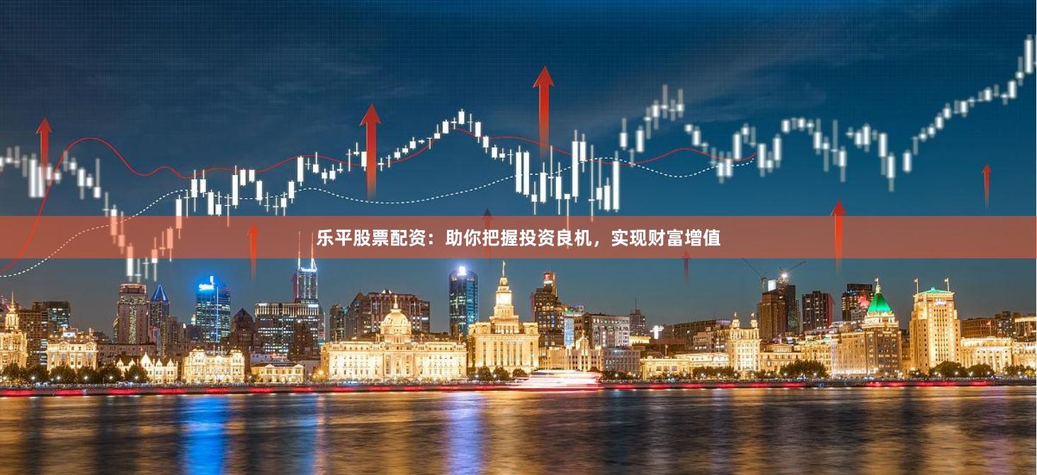 乐平股票配资：助你把握投资良机，实现财富增值